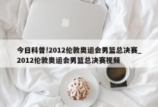 今日科普!2012伦敦奥运会男篮总决赛_2012伦敦奥运会男篮总决赛视频