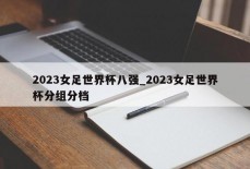 2023女足世界杯八强_2023女足世界杯分组分档