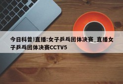 今日科普!直播:女子乒乓团体决赛_直播女子乒乓团体决赛CCTV5