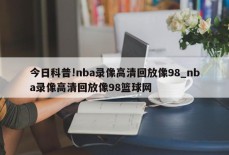 今日科普!nba录像高清回放像98_nba录像高清回放像98篮球网