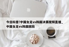 今日科普!中国女足vs韩国决赛视频直播_中国女足vs韩国回放