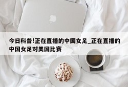 今日科普!正在直播的中国女足_正在直播的中国女足对美国比赛