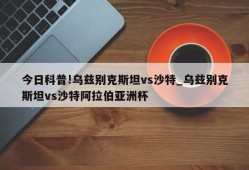 今日科普!乌兹别克斯坦vs沙特_乌兹别克斯坦vs沙特阿拉伯亚洲杯