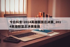 今日科普!2014英雄联盟总决赛_2014英雄联盟总决赛皇族