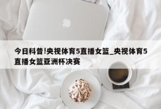 今日科普!央视体育5直播女篮_央视体育5直播女篮亚洲杯决赛