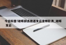 今日科普!谢晖辞去南通支云主帅职务_谢晖 支云