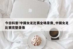 今日科普!中国女足比赛全场录像_中国女足比赛完整录像