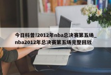 今日科普!2012年nba总决赛第五场_nba2012年总决赛第五场完整回放