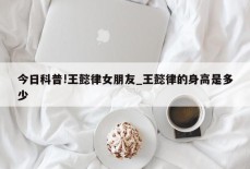 今日科普!王懿律女朋友_王懿律的身高是多少