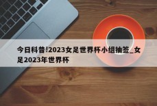 今日科普!2023女足世界杯小组抽签_女足2023年世界杯