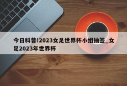 今日科普!2023女足世界杯小组抽签_女足2023年世界杯