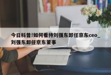 今日科普!如何看待刘强东卸任京东ceo_刘强东卸任京东董事