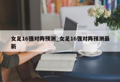 女足16强对阵预测_女足16强对阵预测最新