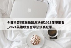 今日科普!英雄联盟总决赛2021在哪里看_2021英雄联盟全球总决赛冠军