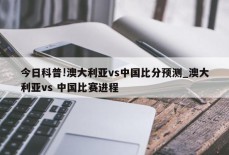 今日科普!澳大利亚vs中国比分预测_澳大利亚vs 中国比赛进程