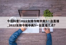 今日科普!2022女排今晚中央5一台直播_2022女排今晚中央5一台直播几点?