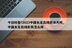 今日科普!2023中国女足出线机会大吗_中国女足出线形势怎么样