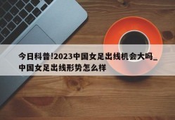 今日科普!2023中国女足出线机会大吗_中国女足出线形势怎么样