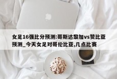 女足16强比分预测:哥斯达黎加vs赞比亚预测_今天女足对哥伦比亚,几点比赛