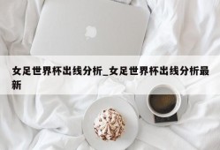 女足世界杯出线分析_女足世界杯出线分析最新