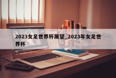 2023女足世界杯展望_2023年女足世界杯