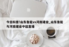 今日科普!山东鲁能vs河南建业_山东鲁能与河南建业中超直播