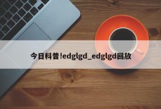 今日科普!edglgd_edglgd回放