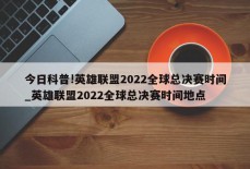 今日科普!英雄联盟2022全球总决赛时间_英雄联盟2022全球总决赛时间地点