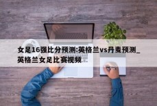 女足16强比分预测:英格兰vs丹麦预测_英格兰女足比赛视频