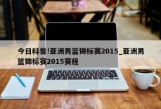 今日科普!亚洲男篮锦标赛2015_亚洲男篮锦标赛2015赛程