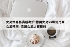 女足世界杯赛程出炉:德国女足vs哥伦比亚女足预测_德国女足比赛视频