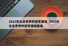 2023年女足世界杯冠军猜测_2023年女足世界杯冠军猜测是谁