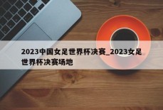 2023中国女足世界杯决赛_2023女足世界杯决赛场地