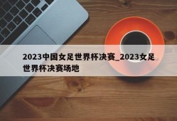 2023中国女足世界杯决赛_2023女足世界杯决赛场地