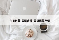 今日科普!吕征退役_吕征退役声明