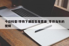 今日科普!李铁下课后首度露面_李铁当年的视频