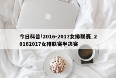 今日科普!2016-2017女排联赛_20162017女排联赛半决赛