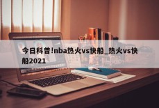 今日科普!nba热火vs快船_热火vs快船2021