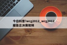 今日科普!wcg2012_wcg2012魔兽总决赛视频