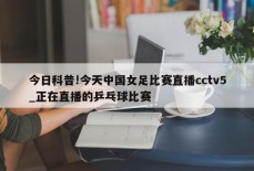 今日科普!今天中国女足比赛直播cctv5_正在直播的乒乓球比赛