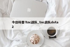 今日科普!tnc战队_tnc战队dota2