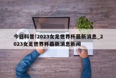 今日科普!2023女足世界杯最新消息_2023女足世界杯最新消息新闻