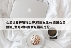 女足世界杯赛程出炉:韩国女足vs德国女足预测_女足对韩国女足最新比分