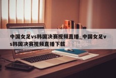 中国女足vs韩国决赛视频直播_中国女足vs韩国决赛视频直播下载