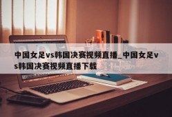 中国女足vs韩国决赛视频直播_中国女足vs韩国决赛视频直播下载