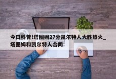 今日科普!塔图姆27分凯尔特人大胜热火_塔图姆和凯尔特人合同