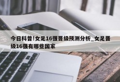 今日科普!女足16强晋级预测分析_女足晋级16强有哪些国家