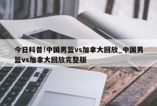 今日科普!中国男篮vs加拿大回放_中国男篮vs加拿大回放完整版