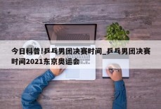 今日科普!乒乓男团决赛时间_乒乓男团决赛时间2021东京奥运会