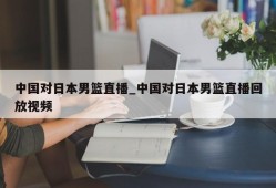 中国对日本男篮直播_中国对日本男篮直播回放视频